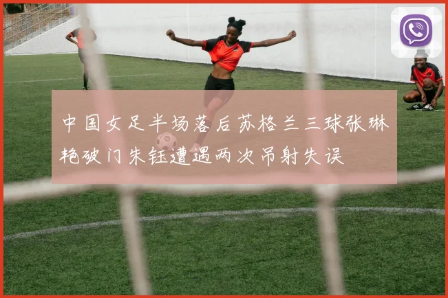 中国女足半场落后苏格兰三球张琳艳破门朱钰遭遇两次吊射失误