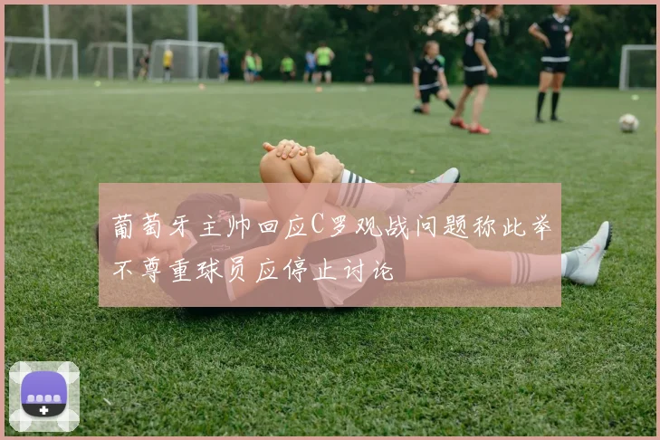 葡萄牙主帅回应C罗观战问题称此举不尊重球员应停止讨论