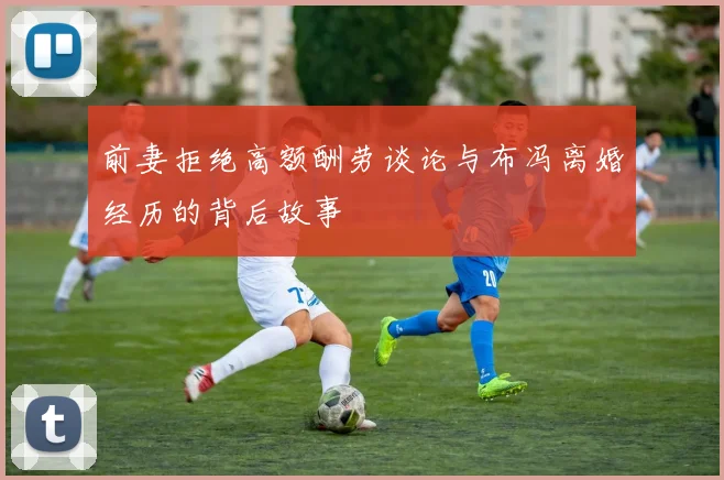 前妻拒绝高额酬劳谈论与布冯离婚经历的背后故事