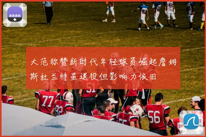 大范称赞新时代年轻球员崛起詹姆斯杜兰特虽退役但影响力依旧