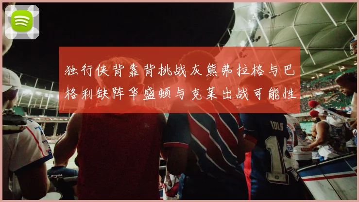 独行侠背靠背挑战灰熊弗拉格与巴格利缺阵华盛顿与克莱出战可能性微小