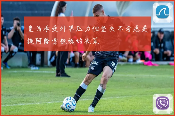 皇马承受外界压力但坚决不考虑更换阿隆索教练的决策