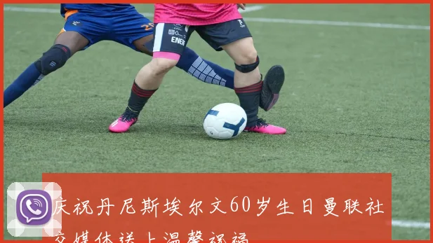 庆祝丹尼斯埃尔文60岁生日曼联社交媒体送上温馨祝福