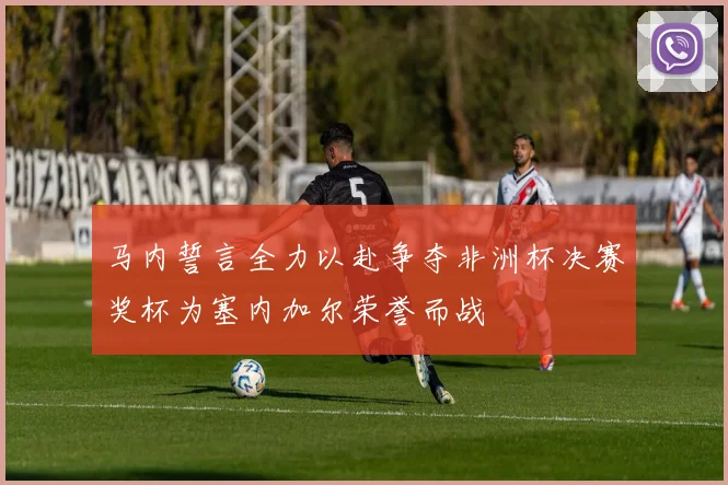 马内誓言全力以赴争夺非洲杯决赛奖杯为塞内加尔荣誉而战