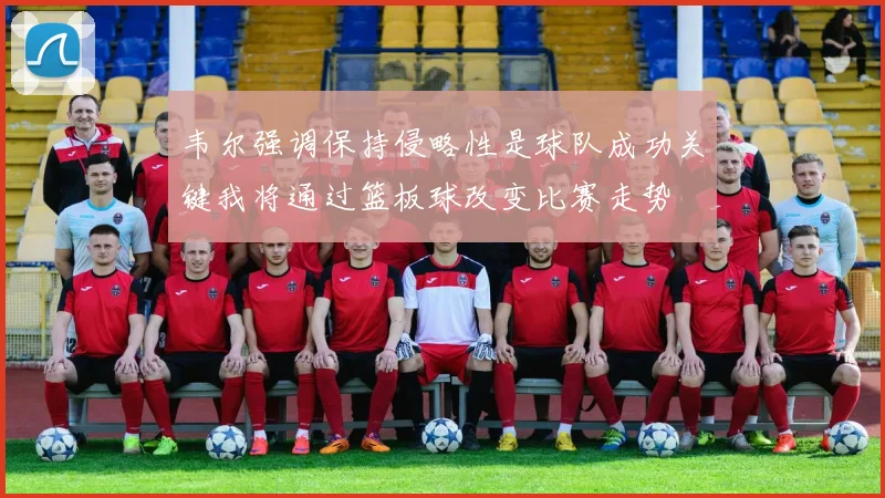 韦尔强调保持侵略性是球队成功关键我将通过篮板球改变比赛走势