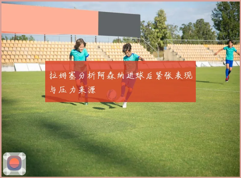 拉姆塞分析阿森纳进球后紧张表现与压力来源