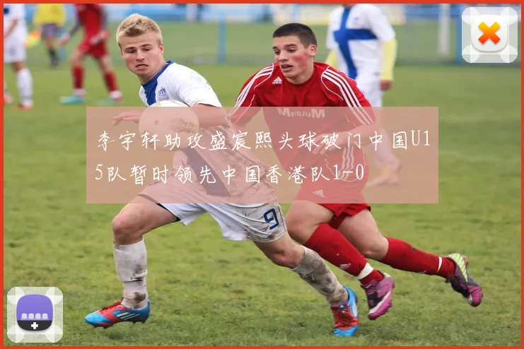 李宇轩助攻盛宸熙头球破门中国U15队暂时领先中国香港队1-0
