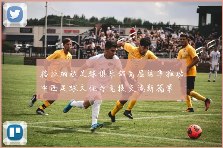 格拉纳达足球俱乐部高层访华推动中西足球文化与竞技交流新篇章