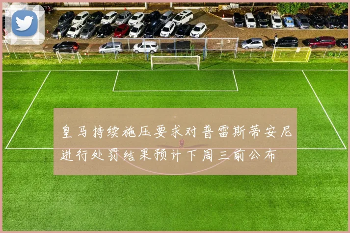 皇马持续施压要求对普雷斯蒂安尼进行处罚结果预计下周三前公布