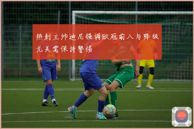 热刺主帅迪尼强调欧冠前八与降级无关需保持警惕
