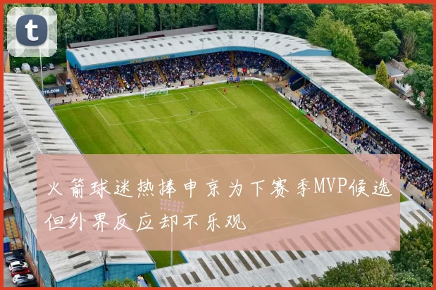 火箭球迷热捧申京为下赛季MVP候选但外界反应却不乐观