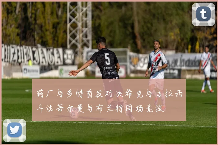 药厂与多特首发对决希克与吉拉西斗法蒂尔曼与布兰特同场竞技