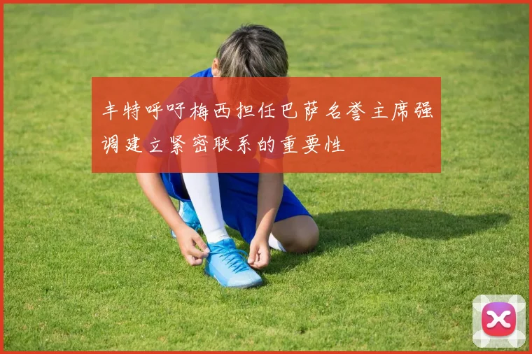 丰特呼吁梅西担任巴萨名誉主席强调建立紧密联系的重要性