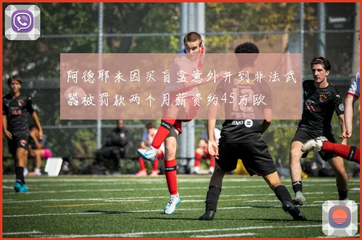 阿德耶米因买盲盒意外开到非法武器被罚款两个月薪资约45万欧