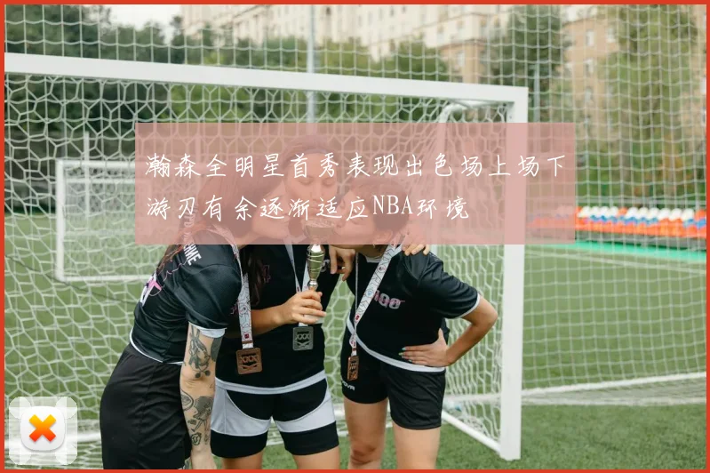 瀚森全明星首秀表现出色场上场下游刃有余逐渐适应NBA环境