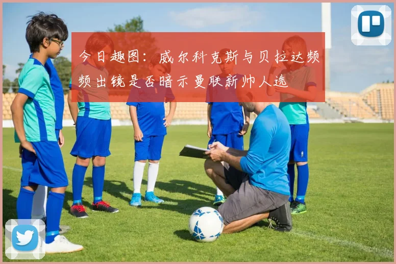 今日趣图：威尔科克斯与贝拉达频频出镜是否暗示曼联新帅人选