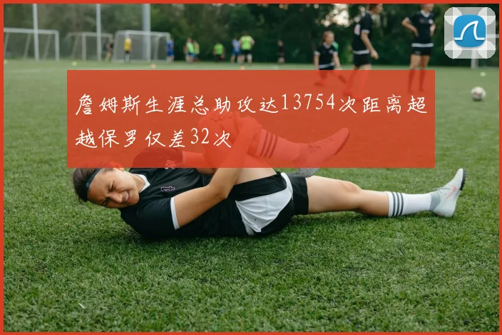 詹姆斯生涯总助攻达13754次距离超越保罗仅差32次